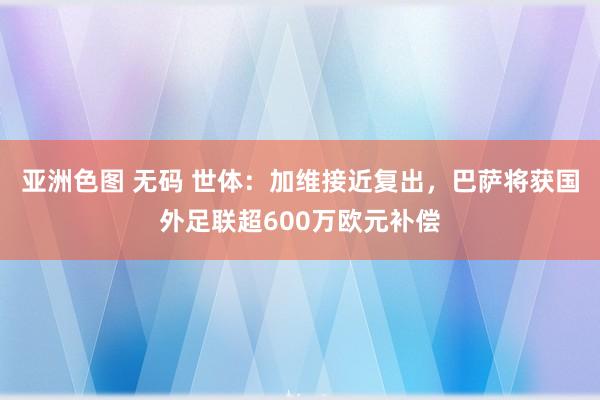 亚洲色图 无码 世体：加维接近复出，巴萨将获国外足联超600万欧元补偿