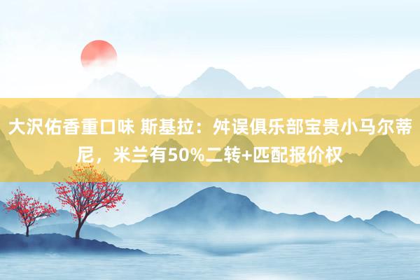 大沢佑香重口味 斯基拉：舛误俱乐部宝贵小马尔蒂尼，米兰有50%二转+匹配报价权