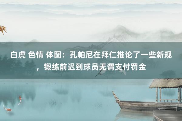 白虎 色情 体图：孔帕尼在拜仁推论了一些新规，锻练前迟到球员无谓支付罚金