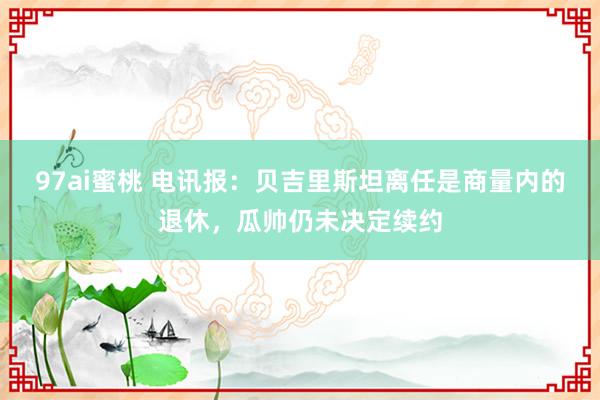 97ai蜜桃 电讯报：贝吉里斯坦离任是商量内的退休，瓜帅仍未决定续约