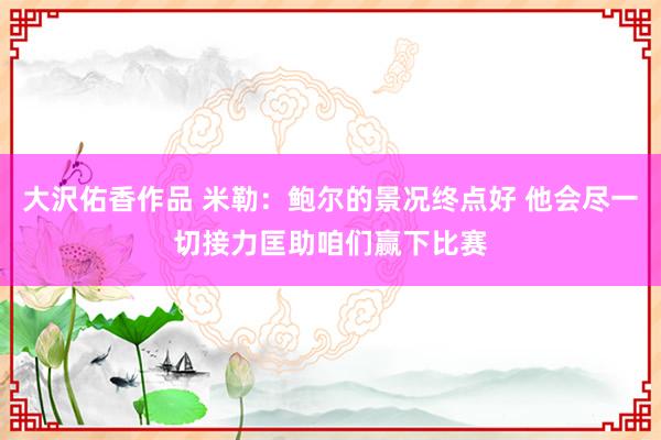 大沢佑香作品 米勒:鲍尔的景况终点好 他会尽一切接力匡助咱们赢下比赛