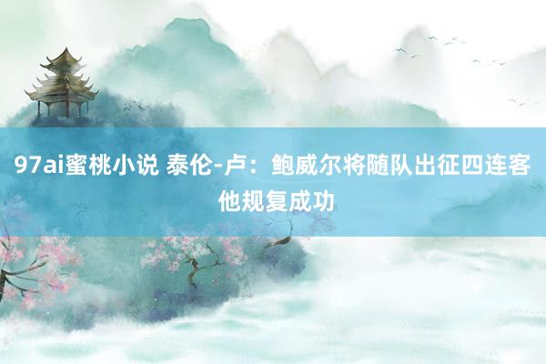 97ai蜜桃小说 泰伦-卢：鲍威尔将随队出征四连客 他规复成功
