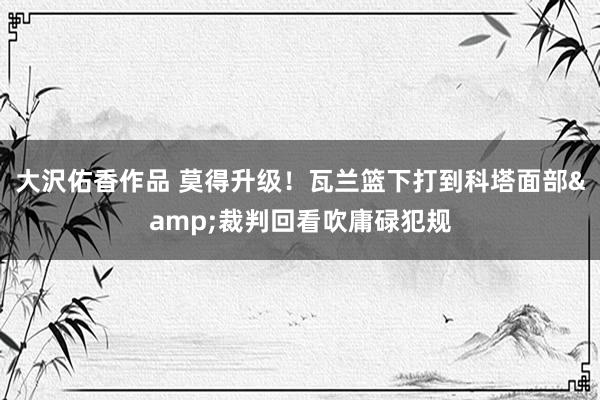 大沢佑香作品 莫得升级！瓦兰篮下打到科塔面部&裁判回看吹庸碌犯规