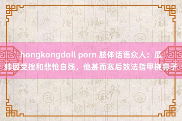 hongkongdoll porn 肢体话语众人：瓜帅因受挫和悲怆自残，他甚而赛后效法指甲挠鼻子