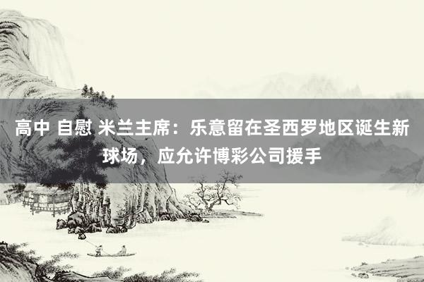 高中 自慰 米兰主席：乐意留在圣西罗地区诞生新球场，应允许博彩公司援手