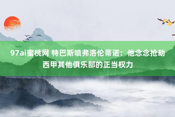 97ai蜜桃网 特巴斯喷弗洛伦蒂诺：他念念抢劫西甲其他俱乐部的正当权力