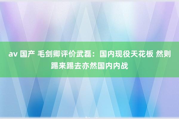av 国产 毛剑卿评价武磊：国内现役天花板 然则踢来踢去亦然国内内战