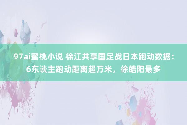 97ai蜜桃小说 徐江共享国足战日本跑动数据：6东谈主跑动距离超万米，徐皓阳最多