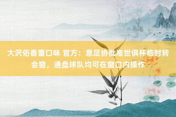 大沢佑香重口味 官方：意足协批准世俱杯临时转会窗，通盘球队均可在窗口内操作