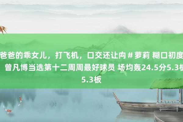 爸爸的乖女儿,打飞机,口交还让禸#萝莉 糊口初度!曾凡博当选第十二周周最好球员 场均轰24.5分5.3板