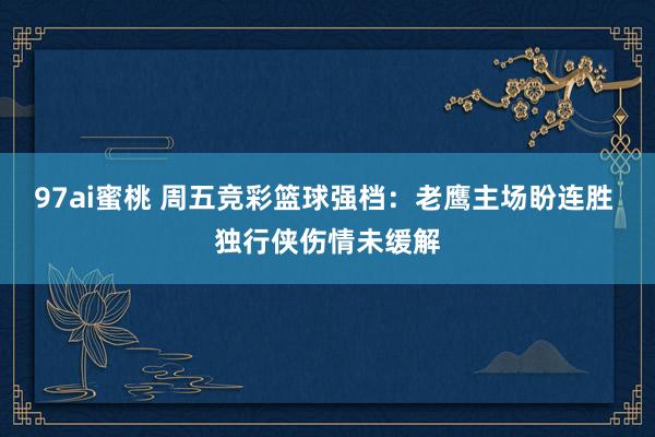 97ai蜜桃 周五竞彩篮球强档：老鹰主场盼连胜 独行侠伤情未缓解