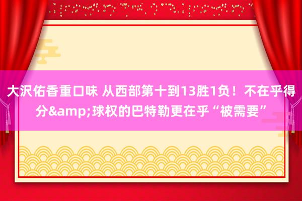 大沢佑香重口味 从西部第十到13胜1负！不在乎得分&球权的巴特勒更在乎“被需要”
