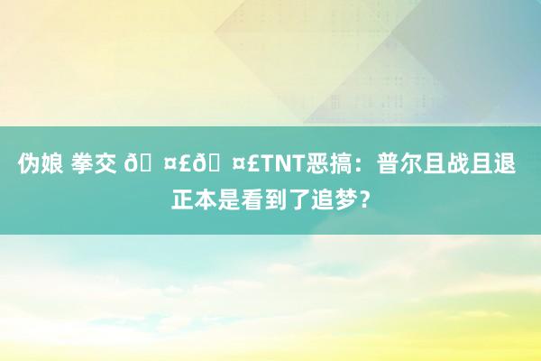伪娘 拳交 🤣🤣TNT恶搞：普尔且战且退 正本是看到了追梦？