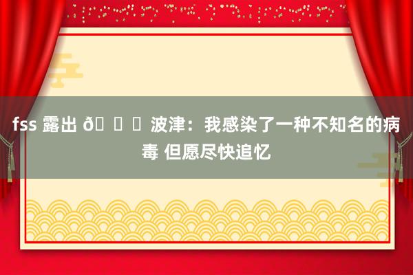 fss 露出 🙏波津：我感染了一种不知名的病毒 但愿尽快追忆