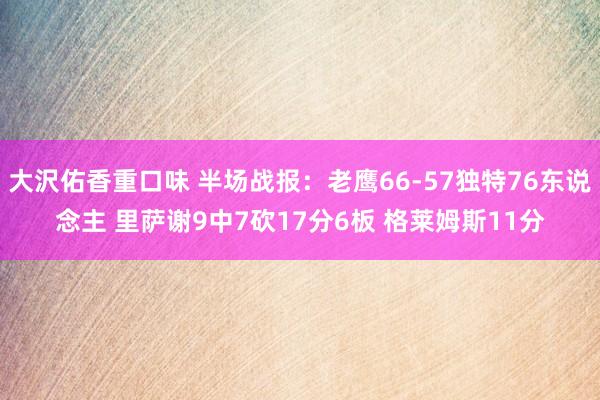 大沢佑香重口味 半场战报：老鹰66-57独特76东说念主 里萨谢9中7砍17分6板 格莱姆斯11分