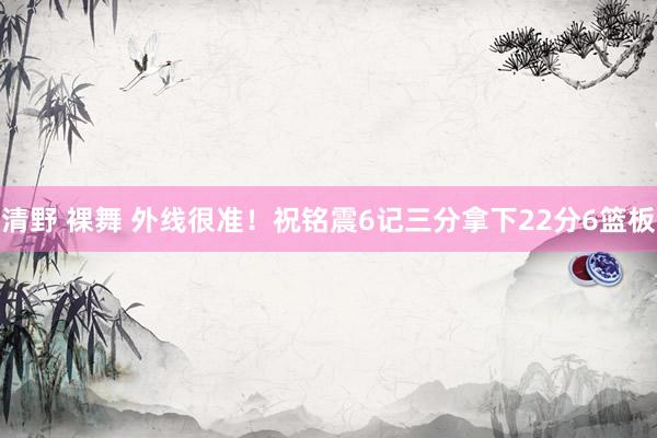 清野 裸舞 外线很准！祝铭震6记三分拿下22分6篮板