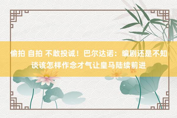 偷拍 自拍 不敢投诚！巴尔达诺：编剧还是不知谈该怎样作念才气让皇马陆续前进