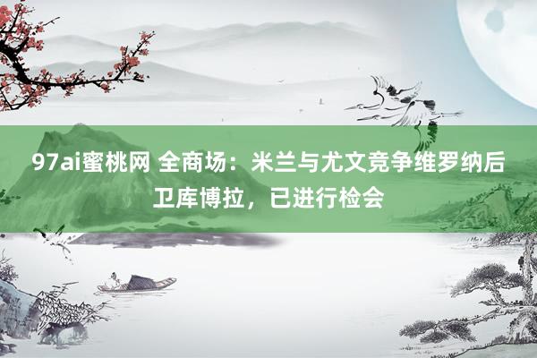 97ai蜜桃网 全商场：米兰与尤文竞争维罗纳后卫库博拉，已进行检会