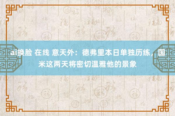 ai换脸 在线 意天外：德弗里本日单独历练，国米这两天将密切温雅他的景象