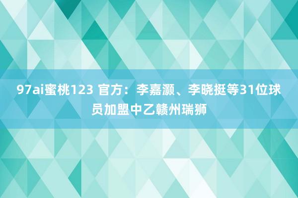 97ai蜜桃123 官方：李嘉灏、李晓挺等31位球员加盟中乙赣州瑞狮