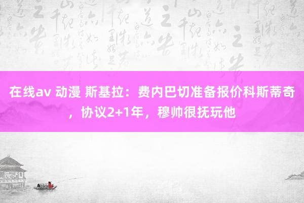 在线av 动漫 斯基拉：费内巴切准备报价科斯蒂奇，协议2+1年，穆帅很抚玩他