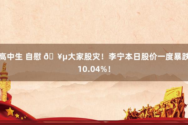 高中生 自慰 🥵大家股灾！李宁本日股价一度暴跌10.04%！