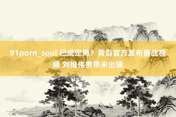91porn_soul 已成定局？青岛官方发布备战视频 刘维伟携带未出镜