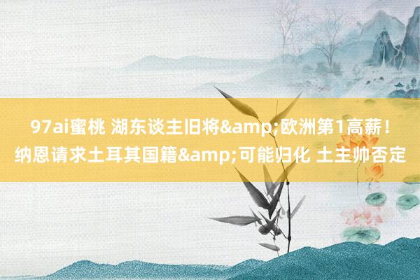 97ai蜜桃 湖东谈主旧将&欧洲第1高薪！纳恩请求土耳其国籍&可能归化 土主帅否定
