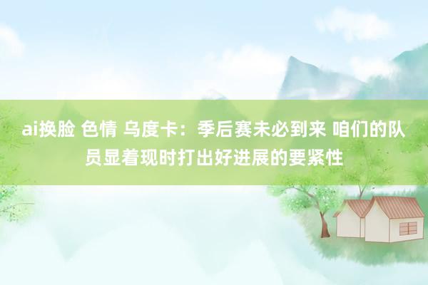 ai换脸 色情 乌度卡：季后赛未必到来 咱们的队员显着现时打出好进展的要紧性