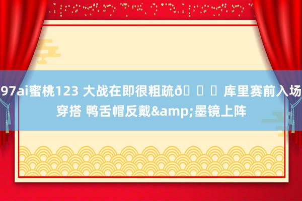 97ai蜜桃123 大战在即很粗疏😎库里赛前入场穿搭 鸭舌帽反戴&墨镜上阵