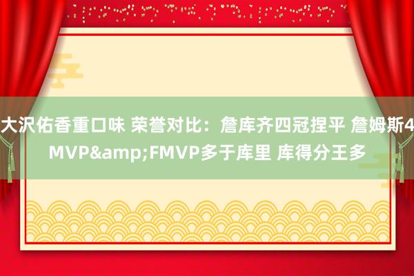 大沢佑香重口味 荣誉对比：詹库齐四冠捏平 詹姆斯4MVP&FMVP多于库里 库得分王多