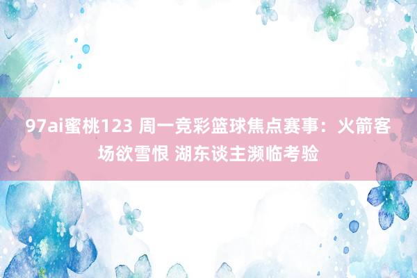 97ai蜜桃123 周一竞彩篮球焦点赛事：火箭客场欲雪恨 湖东谈主濒临考验