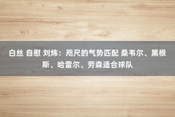 白丝 自慰 刘炜：咫尺的气势匹配 桑韦尔、黑根斯、哈雷尔、劳森适合球队