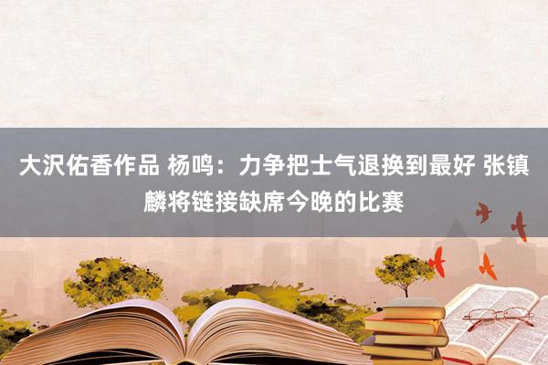 大沢佑香作品 杨鸣：力争把士气退换到最好 张镇麟将链接缺席今晚的比赛