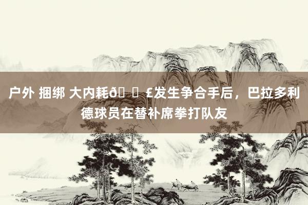 户外 捆绑 大内耗💣发生争合手后，巴拉多利德球员在替补席拳打队友