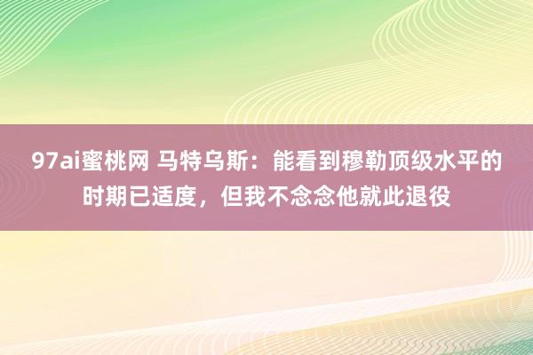 97ai蜜桃网 马特乌斯：能看到穆勒顶级水平的时期已适度，但我不念念他就此退役