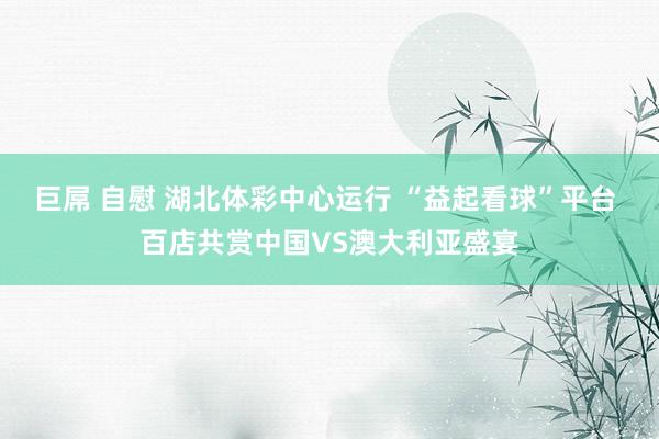 巨屌 自慰 湖北体彩中心运行 “益起看球”平台 百店共赏中国VS澳大利亚盛宴