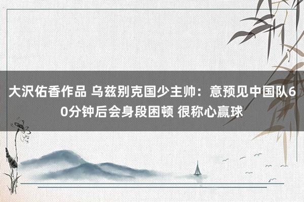大沢佑香作品 乌兹别克国少主帅：意预见中国队60分钟后会身段困顿 很称心赢球