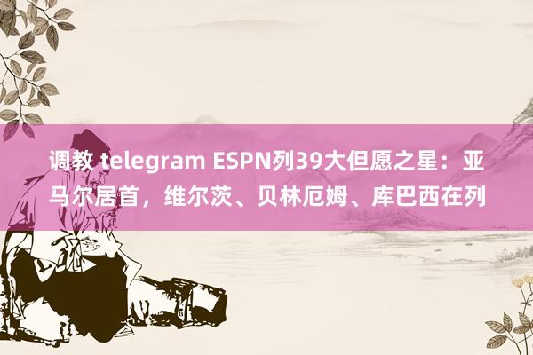 调教 telegram ESPN列39大但愿之星：亚马尔居首，维尔茨、贝林厄姆、库巴西在列