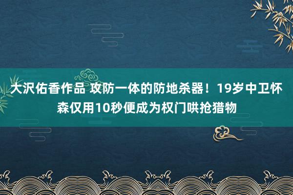 大沢佑香作品 攻防一体的防地杀器！19岁中卫怀森仅用10秒便成为权门哄抢猎物