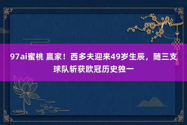 97ai蜜桃 赢家！西多夫迎来49岁生辰，随三支球队斩获欧冠历史独一