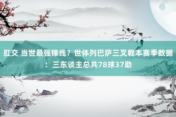 肛交 当世最强锋线？世体列巴萨三叉戟本赛季数据：三东谈主总共78球37助